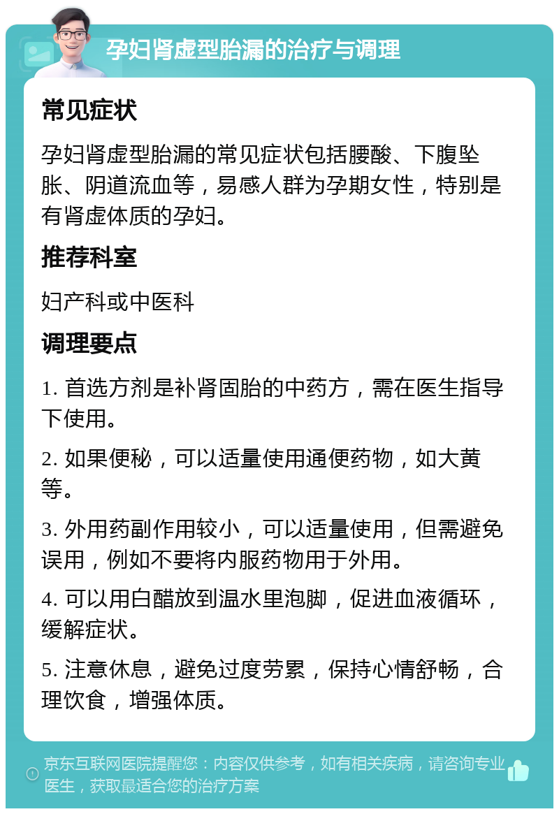 孕妇肾虚型胎漏的治疗与调理 常见症状 孕妇肾虚型胎漏的常见症状包括腰酸、下腹坠胀、阴道流血等，易感人群为孕期女性，特别是有肾虚体质的孕妇。 推荐科室 妇产科或中医科 调理要点 1. 首选方剂是补肾固胎的中药方，需在医生指导下使用。 2. 如果便秘，可以适量使用通便药物，如大黄等。 3. 外用药副作用较小，可以适量使用，但需避免误用，例如不要将内服药物用于外用。 4. 可以用白醋放到温水里泡脚，促进血液循环，缓解症状。 5. 注意休息，避免过度劳累，保持心情舒畅，合理饮食，增强体质。