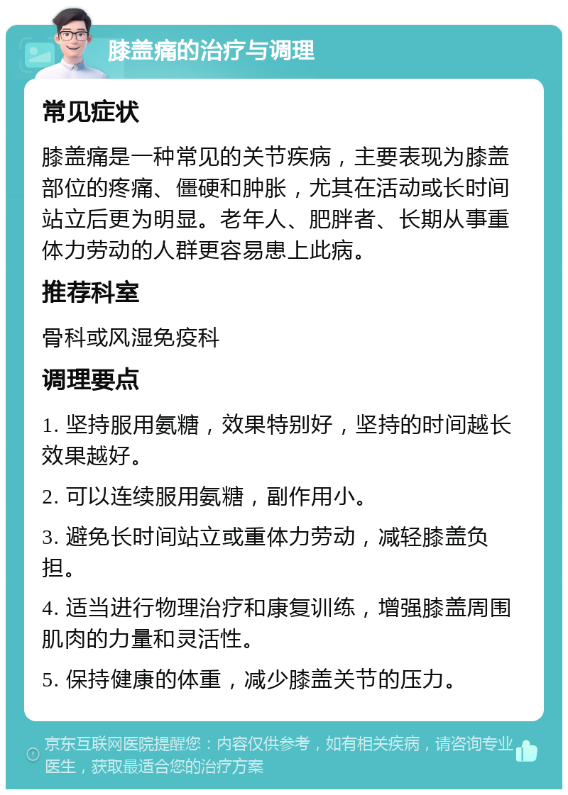 膝盖痛的治疗与调理 常见症状 膝盖痛是一种常见的关节疾病，主要表现为膝盖部位的疼痛、僵硬和肿胀，尤其在活动或长时间站立后更为明显。老年人、肥胖者、长期从事重体力劳动的人群更容易患上此病。 推荐科室 骨科或风湿免疫科 调理要点 1. 坚持服用氨糖，效果特别好，坚持的时间越长效果越好。 2. 可以连续服用氨糖，副作用小。 3. 避免长时间站立或重体力劳动，减轻膝盖负担。 4. 适当进行物理治疗和康复训练，增强膝盖周围肌肉的力量和灵活性。 5. 保持健康的体重，减少膝盖关节的压力。