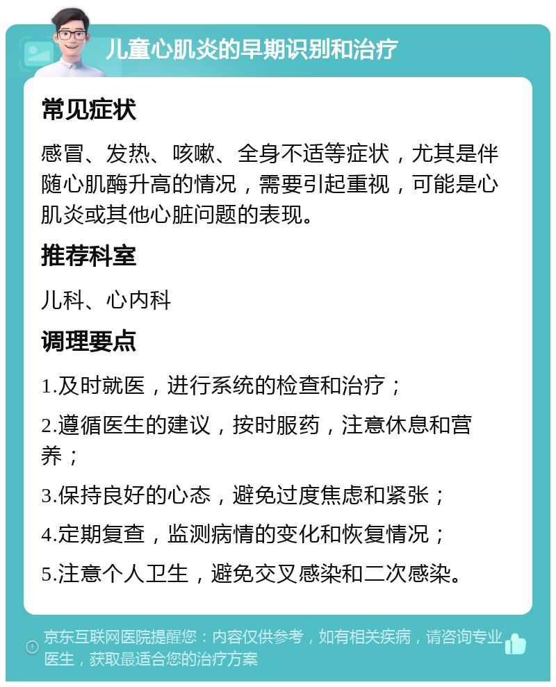 儿童心肌炎的早期识别和治疗 常见症状 感冒、发热、咳嗽、全身不适等症状，尤其是伴随心肌酶升高的情况，需要引起重视，可能是心肌炎或其他心脏问题的表现。 推荐科室 儿科、心内科 调理要点 1.及时就医，进行系统的检查和治疗； 2.遵循医生的建议，按时服药，注意休息和营养； 3.保持良好的心态，避免过度焦虑和紧张； 4.定期复查，监测病情的变化和恢复情况； 5.注意个人卫生，避免交叉感染和二次感染。