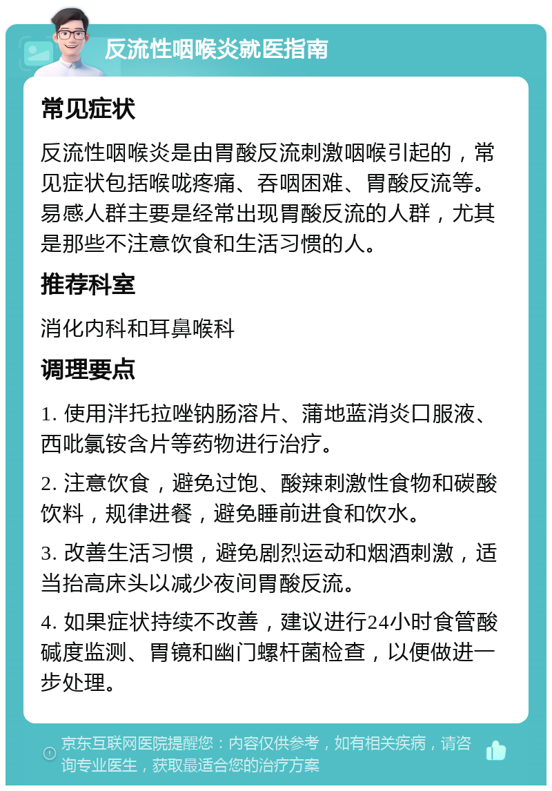 反流性咽喉炎就医指南 常见症状 反流性咽喉炎是由胃酸反流刺激咽喉引起的，常见症状包括喉咙疼痛、吞咽困难、胃酸反流等。易感人群主要是经常出现胃酸反流的人群，尤其是那些不注意饮食和生活习惯的人。 推荐科室 消化内科和耳鼻喉科 调理要点 1. 使用泮托拉唑钠肠溶片、蒲地蓝消炎口服液、西吡氯铵含片等药物进行治疗。 2. 注意饮食，避免过饱、酸辣刺激性食物和碳酸饮料，规律进餐，避免睡前进食和饮水。 3. 改善生活习惯，避免剧烈运动和烟酒刺激，适当抬高床头以减少夜间胃酸反流。 4. 如果症状持续不改善，建议进行24小时食管酸碱度监测、胃镜和幽门螺杆菌检查，以便做进一步处理。