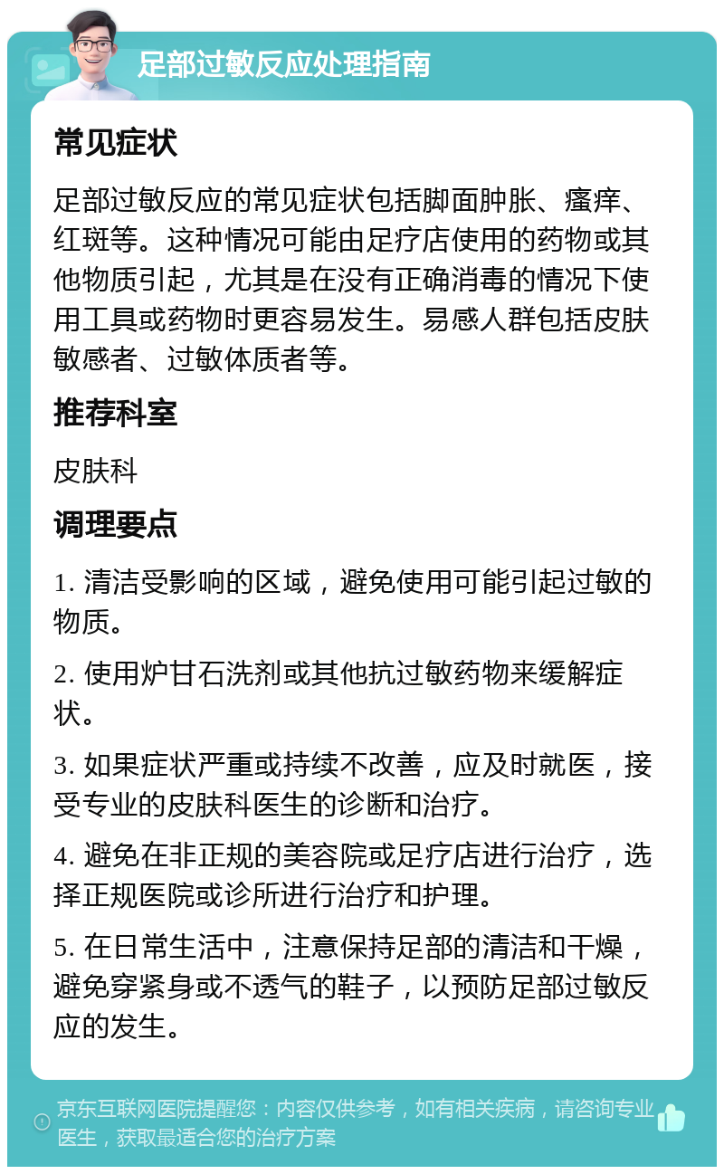 足部过敏反应处理指南 常见症状 足部过敏反应的常见症状包括脚面肿胀、瘙痒、红斑等。这种情况可能由足疗店使用的药物或其他物质引起，尤其是在没有正确消毒的情况下使用工具或药物时更容易发生。易感人群包括皮肤敏感者、过敏体质者等。 推荐科室 皮肤科 调理要点 1. 清洁受影响的区域，避免使用可能引起过敏的物质。 2. 使用炉甘石洗剂或其他抗过敏药物来缓解症状。 3. 如果症状严重或持续不改善，应及时就医，接受专业的皮肤科医生的诊断和治疗。 4. 避免在非正规的美容院或足疗店进行治疗，选择正规医院或诊所进行治疗和护理。 5. 在日常生活中，注意保持足部的清洁和干燥，避免穿紧身或不透气的鞋子，以预防足部过敏反应的发生。