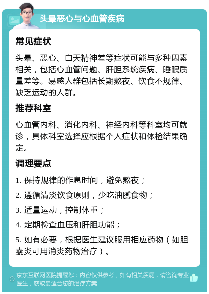 头晕恶心与心血管疾病 常见症状 头晕、恶心、白天精神差等症状可能与多种因素相关，包括心血管问题、肝胆系统疾病、睡眠质量差等。易感人群包括长期熬夜、饮食不规律、缺乏运动的人群。 推荐科室 心血管内科、消化内科、神经内科等科室均可就诊，具体科室选择应根据个人症状和体检结果确定。 调理要点 1. 保持规律的作息时间，避免熬夜； 2. 遵循清淡饮食原则，少吃油腻食物； 3. 适量运动，控制体重； 4. 定期检查血压和肝胆功能； 5. 如有必要，根据医生建议服用相应药物（如胆囊炎可用消炎药物治疗）。