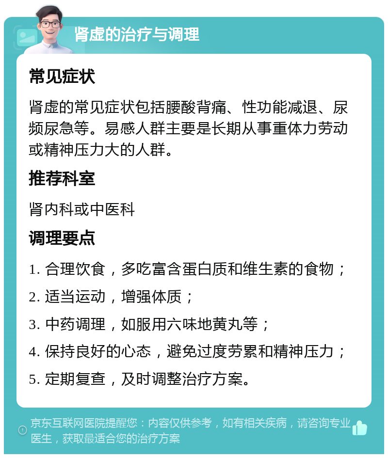 肾虚的治疗与调理 常见症状 肾虚的常见症状包括腰酸背痛、性功能减退、尿频尿急等。易感人群主要是长期从事重体力劳动或精神压力大的人群。 推荐科室 肾内科或中医科 调理要点 1. 合理饮食，多吃富含蛋白质和维生素的食物； 2. 适当运动，增强体质； 3. 中药调理，如服用六味地黄丸等； 4. 保持良好的心态，避免过度劳累和精神压力； 5. 定期复查，及时调整治疗方案。