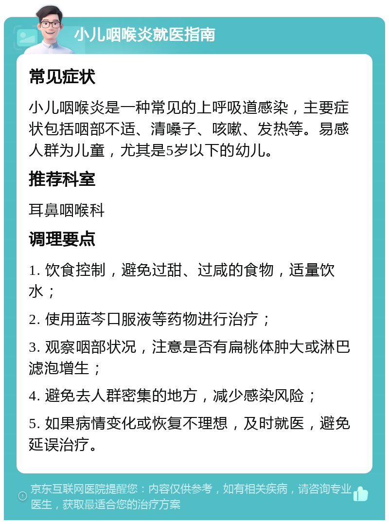 小儿咽喉炎就医指南 常见症状 小儿咽喉炎是一种常见的上呼吸道感染，主要症状包括咽部不适、清嗓子、咳嗽、发热等。易感人群为儿童，尤其是5岁以下的幼儿。 推荐科室 耳鼻咽喉科 调理要点 1. 饮食控制，避免过甜、过咸的食物，适量饮水； 2. 使用蓝芩口服液等药物进行治疗； 3. 观察咽部状况，注意是否有扁桃体肿大或淋巴滤泡增生； 4. 避免去人群密集的地方，减少感染风险； 5. 如果病情变化或恢复不理想，及时就医，避免延误治疗。