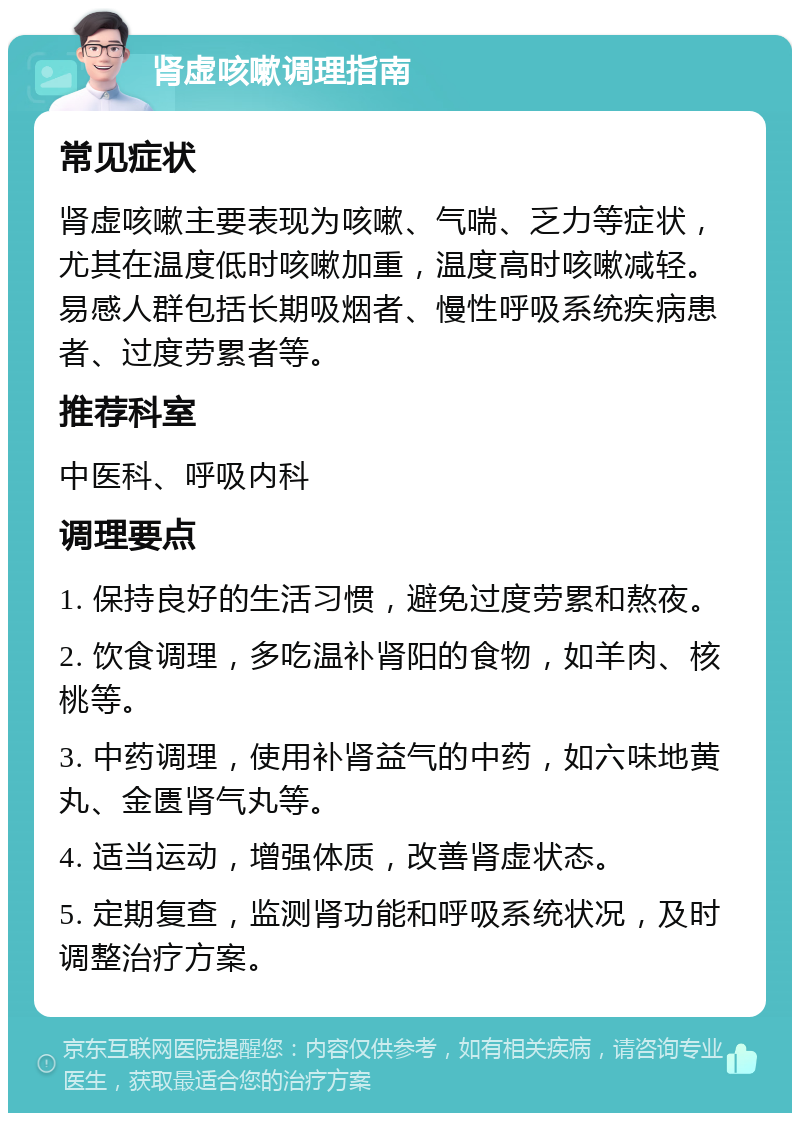 肾虚咳嗽调理指南 常见症状 肾虚咳嗽主要表现为咳嗽、气喘、乏力等症状，尤其在温度低时咳嗽加重，温度高时咳嗽减轻。易感人群包括长期吸烟者、慢性呼吸系统疾病患者、过度劳累者等。 推荐科室 中医科、呼吸内科 调理要点 1. 保持良好的生活习惯，避免过度劳累和熬夜。 2. 饮食调理，多吃温补肾阳的食物，如羊肉、核桃等。 3. 中药调理，使用补肾益气的中药，如六味地黄丸、金匮肾气丸等。 4. 适当运动，增强体质，改善肾虚状态。 5. 定期复查，监测肾功能和呼吸系统状况，及时调整治疗方案。