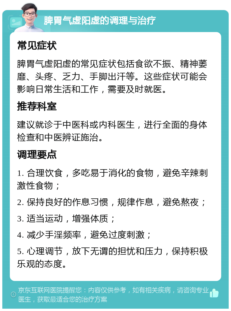 脾胃气虚阳虚的调理与治疗 常见症状 脾胃气虚阳虚的常见症状包括食欲不振、精神萎靡、头疼、乏力、手脚出汗等。这些症状可能会影响日常生活和工作，需要及时就医。 推荐科室 建议就诊于中医科或内科医生，进行全面的身体检查和中医辨证施治。 调理要点 1. 合理饮食，多吃易于消化的食物，避免辛辣刺激性食物； 2. 保持良好的作息习惯，规律作息，避免熬夜； 3. 适当运动，增强体质； 4. 减少手淫频率，避免过度刺激； 5. 心理调节，放下无谓的担忧和压力，保持积极乐观的态度。