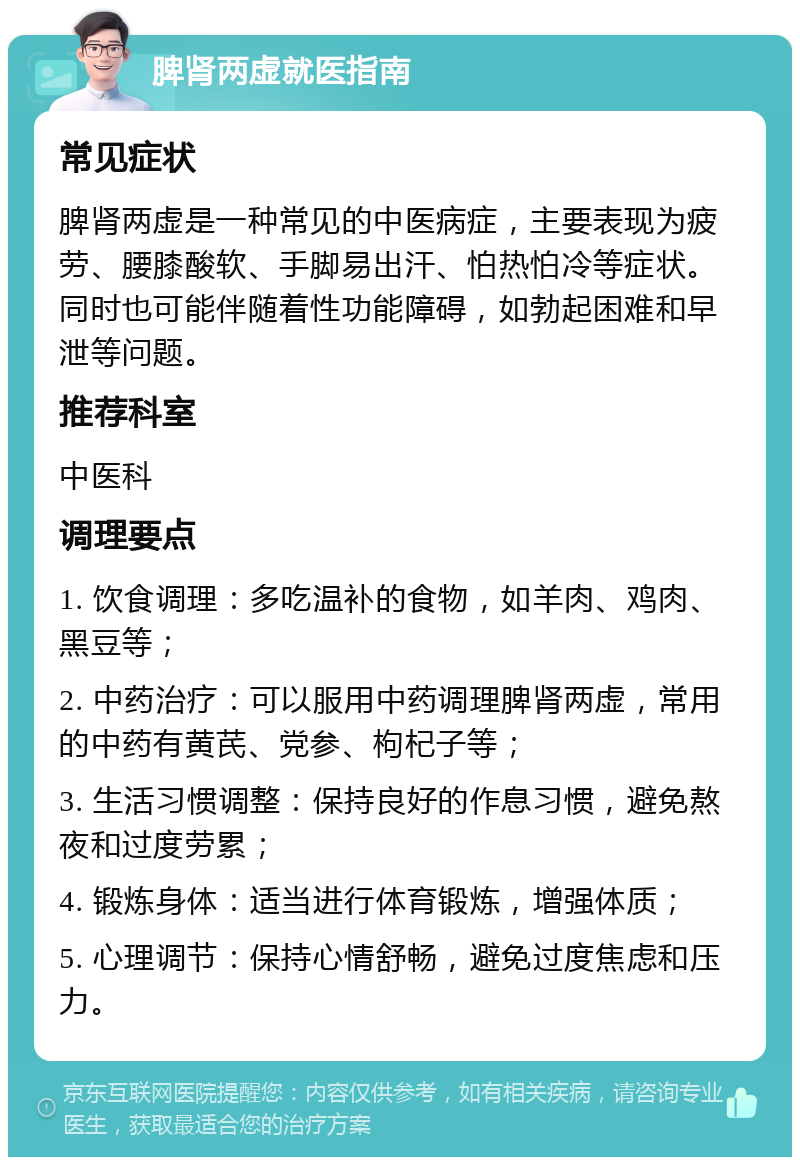 脾肾两虚就医指南 常见症状 脾肾两虚是一种常见的中医病症，主要表现为疲劳、腰膝酸软、手脚易出汗、怕热怕冷等症状。同时也可能伴随着性功能障碍，如勃起困难和早泄等问题。 推荐科室 中医科 调理要点 1. 饮食调理：多吃温补的食物，如羊肉、鸡肉、黑豆等； 2. 中药治疗：可以服用中药调理脾肾两虚，常用的中药有黄芪、党参、枸杞子等； 3. 生活习惯调整：保持良好的作息习惯，避免熬夜和过度劳累； 4. 锻炼身体：适当进行体育锻炼，增强体质； 5. 心理调节：保持心情舒畅，避免过度焦虑和压力。