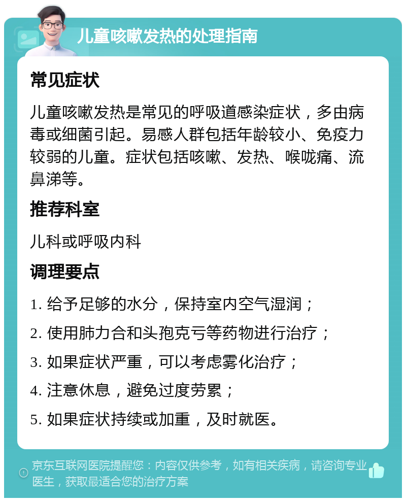 儿童咳嗽发热的处理指南 常见症状 儿童咳嗽发热是常见的呼吸道感染症状，多由病毒或细菌引起。易感人群包括年龄较小、免疫力较弱的儿童。症状包括咳嗽、发热、喉咙痛、流鼻涕等。 推荐科室 儿科或呼吸内科 调理要点 1. 给予足够的水分，保持室内空气湿润； 2. 使用肺力合和头孢克亏等药物进行治疗； 3. 如果症状严重，可以考虑雾化治疗； 4. 注意休息，避免过度劳累； 5. 如果症状持续或加重，及时就医。