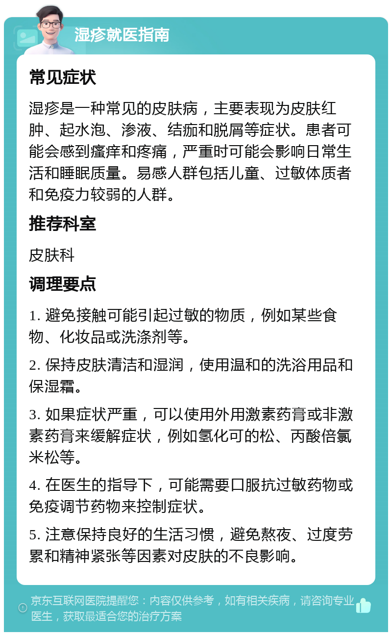 湿疹就医指南 常见症状 湿疹是一种常见的皮肤病，主要表现为皮肤红肿、起水泡、渗液、结痂和脱屑等症状。患者可能会感到瘙痒和疼痛，严重时可能会影响日常生活和睡眠质量。易感人群包括儿童、过敏体质者和免疫力较弱的人群。 推荐科室 皮肤科 调理要点 1. 避免接触可能引起过敏的物质，例如某些食物、化妆品或洗涤剂等。 2. 保持皮肤清洁和湿润，使用温和的洗浴用品和保湿霜。 3. 如果症状严重，可以使用外用激素药膏或非激素药膏来缓解症状，例如氢化可的松、丙酸倍氯米松等。 4. 在医生的指导下，可能需要口服抗过敏药物或免疫调节药物来控制症状。 5. 注意保持良好的生活习惯，避免熬夜、过度劳累和精神紧张等因素对皮肤的不良影响。