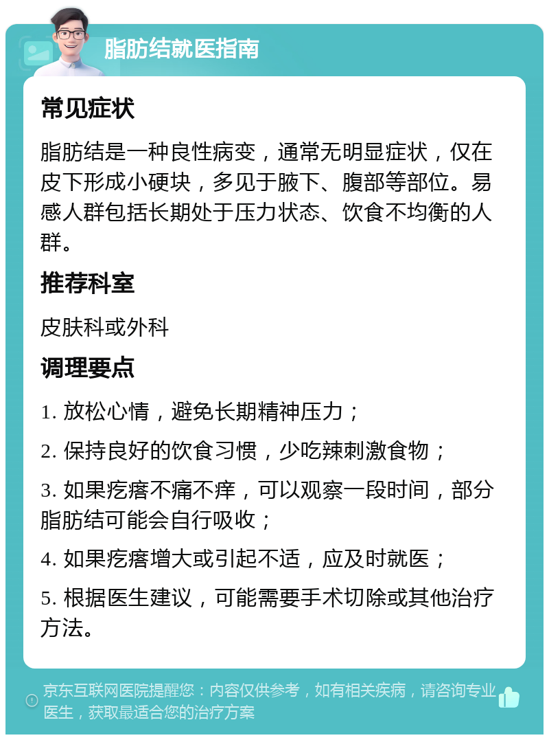 脂肪结就医指南 常见症状 脂肪结是一种良性病变，通常无明显症状，仅在皮下形成小硬块，多见于腋下、腹部等部位。易感人群包括长期处于压力状态、饮食不均衡的人群。 推荐科室 皮肤科或外科 调理要点 1. 放松心情，避免长期精神压力； 2. 保持良好的饮食习惯，少吃辣刺激食物； 3. 如果疙瘩不痛不痒，可以观察一段时间，部分脂肪结可能会自行吸收； 4. 如果疙瘩增大或引起不适，应及时就医； 5. 根据医生建议，可能需要手术切除或其他治疗方法。