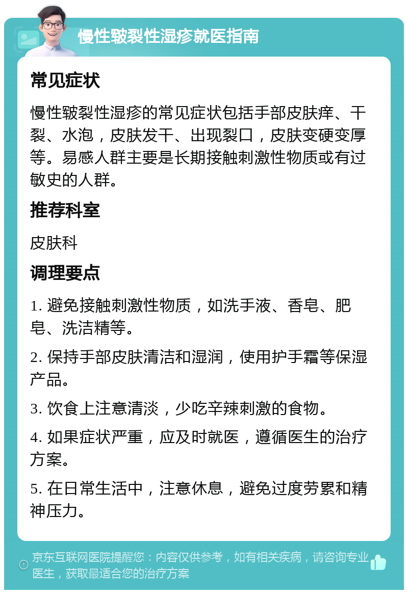 慢性皲裂性湿疹就医指南 常见症状 慢性皲裂性湿疹的常见症状包括手部皮肤痒、干裂、水泡，皮肤发干、出现裂口，皮肤变硬变厚等。易感人群主要是长期接触刺激性物质或有过敏史的人群。 推荐科室 皮肤科 调理要点 1. 避免接触刺激性物质，如洗手液、香皂、肥皂、洗洁精等。 2. 保持手部皮肤清洁和湿润，使用护手霜等保湿产品。 3. 饮食上注意清淡，少吃辛辣刺激的食物。 4. 如果症状严重，应及时就医，遵循医生的治疗方案。 5. 在日常生活中，注意休息，避免过度劳累和精神压力。