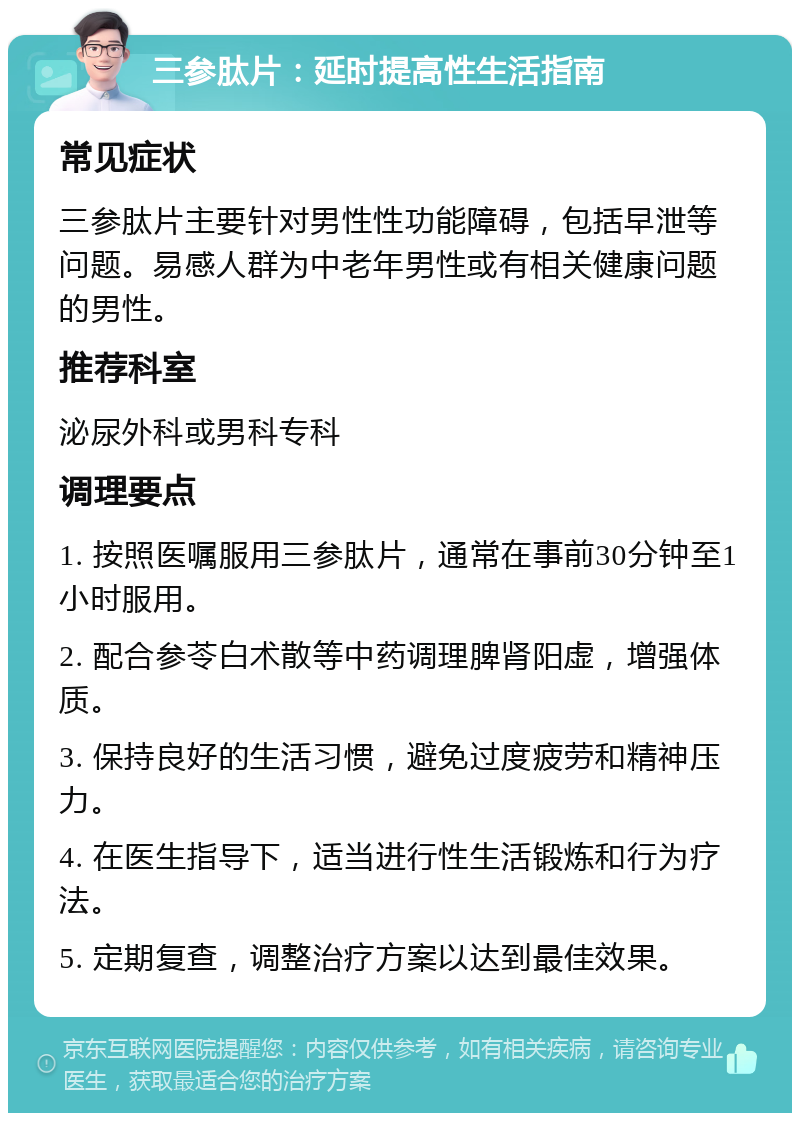 三参肽片：延时提高性生活指南 常见症状 三参肽片主要针对男性性功能障碍，包括早泄等问题。易感人群为中老年男性或有相关健康问题的男性。 推荐科室 泌尿外科或男科专科 调理要点 1. 按照医嘱服用三参肽片，通常在事前30分钟至1小时服用。 2. 配合参苓白术散等中药调理脾肾阳虚，增强体质。 3. 保持良好的生活习惯，避免过度疲劳和精神压力。 4. 在医生指导下，适当进行性生活锻炼和行为疗法。 5. 定期复查，调整治疗方案以达到最佳效果。