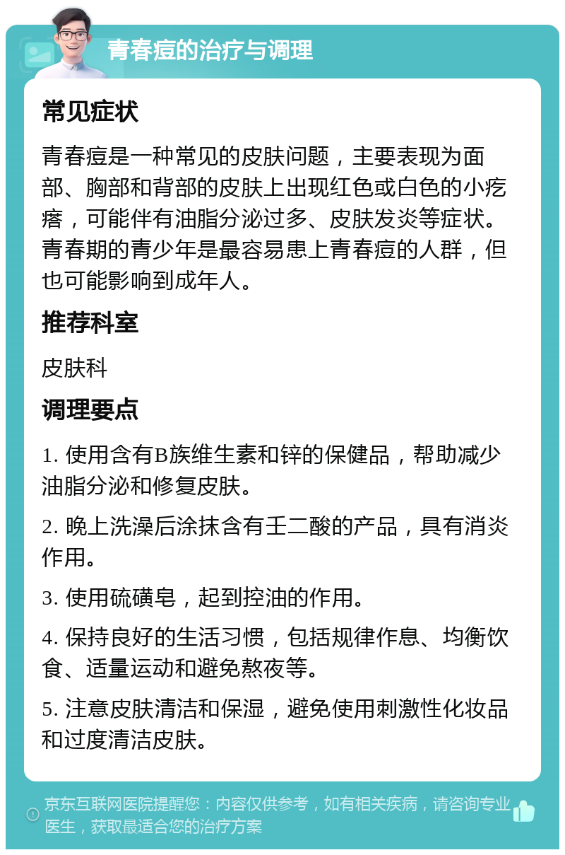 青春痘的治疗与调理 常见症状 青春痘是一种常见的皮肤问题，主要表现为面部、胸部和背部的皮肤上出现红色或白色的小疙瘩，可能伴有油脂分泌过多、皮肤发炎等症状。青春期的青少年是最容易患上青春痘的人群，但也可能影响到成年人。 推荐科室 皮肤科 调理要点 1. 使用含有B族维生素和锌的保健品，帮助减少油脂分泌和修复皮肤。 2. 晚上洗澡后涂抹含有壬二酸的产品，具有消炎作用。 3. 使用硫磺皂，起到控油的作用。 4. 保持良好的生活习惯，包括规律作息、均衡饮食、适量运动和避免熬夜等。 5. 注意皮肤清洁和保湿，避免使用刺激性化妆品和过度清洁皮肤。