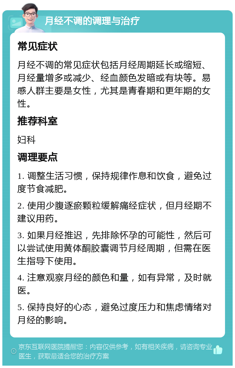 月经不调的调理与治疗 常见症状 月经不调的常见症状包括月经周期延长或缩短、月经量增多或减少、经血颜色发暗或有块等。易感人群主要是女性，尤其是青春期和更年期的女性。 推荐科室 妇科 调理要点 1. 调整生活习惯，保持规律作息和饮食，避免过度节食减肥。 2. 使用少腹逐瘀颗粒缓解痛经症状，但月经期不建议用药。 3. 如果月经推迟，先排除怀孕的可能性，然后可以尝试使用黄体酮胶囊调节月经周期，但需在医生指导下使用。 4. 注意观察月经的颜色和量，如有异常，及时就医。 5. 保持良好的心态，避免过度压力和焦虑情绪对月经的影响。