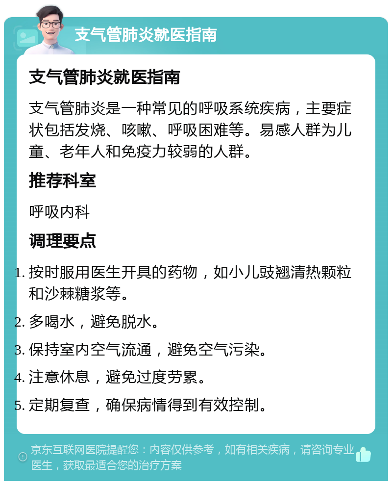 支气管肺炎就医指南 支气管肺炎就医指南 支气管肺炎是一种常见的呼吸系统疾病，主要症状包括发烧、咳嗽、呼吸困难等。易感人群为儿童、老年人和免疫力较弱的人群。 推荐科室 呼吸内科 调理要点 按时服用医生开具的药物，如小儿豉翘清热颗粒和沙棘糖浆等。 多喝水，避免脱水。 保持室内空气流通，避免空气污染。 注意休息，避免过度劳累。 定期复查，确保病情得到有效控制。