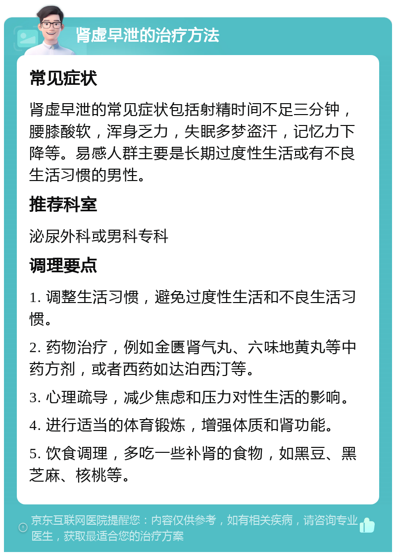 肾虚早泄的治疗方法 常见症状 肾虚早泄的常见症状包括射精时间不足三分钟，腰膝酸软，浑身乏力，失眠多梦盗汗，记忆力下降等。易感人群主要是长期过度性生活或有不良生活习惯的男性。 推荐科室 泌尿外科或男科专科 调理要点 1. 调整生活习惯，避免过度性生活和不良生活习惯。 2. 药物治疗，例如金匮肾气丸、六味地黄丸等中药方剂，或者西药如达泊西汀等。 3. 心理疏导，减少焦虑和压力对性生活的影响。 4. 进行适当的体育锻炼，增强体质和肾功能。 5. 饮食调理，多吃一些补肾的食物，如黑豆、黑芝麻、核桃等。