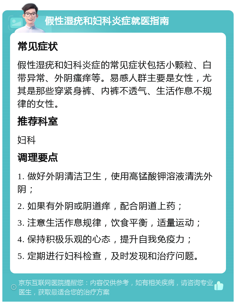 假性湿疣和妇科炎症就医指南 常见症状 假性湿疣和妇科炎症的常见症状包括小颗粒、白带异常、外阴瘙痒等。易感人群主要是女性，尤其是那些穿紧身裤、内裤不透气、生活作息不规律的女性。 推荐科室 妇科 调理要点 1. 做好外阴清洁卫生，使用高锰酸钾溶液清洗外阴； 2. 如果有外阴或阴道痒，配合阴道上药； 3. 注意生活作息规律，饮食平衡，适量运动； 4. 保持积极乐观的心态，提升自我免疫力； 5. 定期进行妇科检查，及时发现和治疗问题。