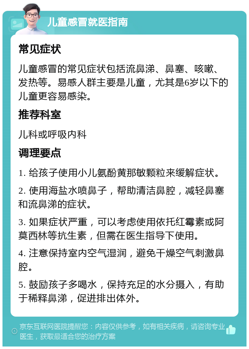 儿童感冒就医指南 常见症状 儿童感冒的常见症状包括流鼻涕、鼻塞、咳嗽、发热等。易感人群主要是儿童，尤其是6岁以下的儿童更容易感染。 推荐科室 儿科或呼吸内科 调理要点 1. 给孩子使用小儿氨酚黄那敏颗粒来缓解症状。 2. 使用海盐水喷鼻子，帮助清洁鼻腔，减轻鼻塞和流鼻涕的症状。 3. 如果症状严重，可以考虑使用依托红霉素或阿莫西林等抗生素，但需在医生指导下使用。 4. 注意保持室内空气湿润，避免干燥空气刺激鼻腔。 5. 鼓励孩子多喝水，保持充足的水分摄入，有助于稀释鼻涕，促进排出体外。