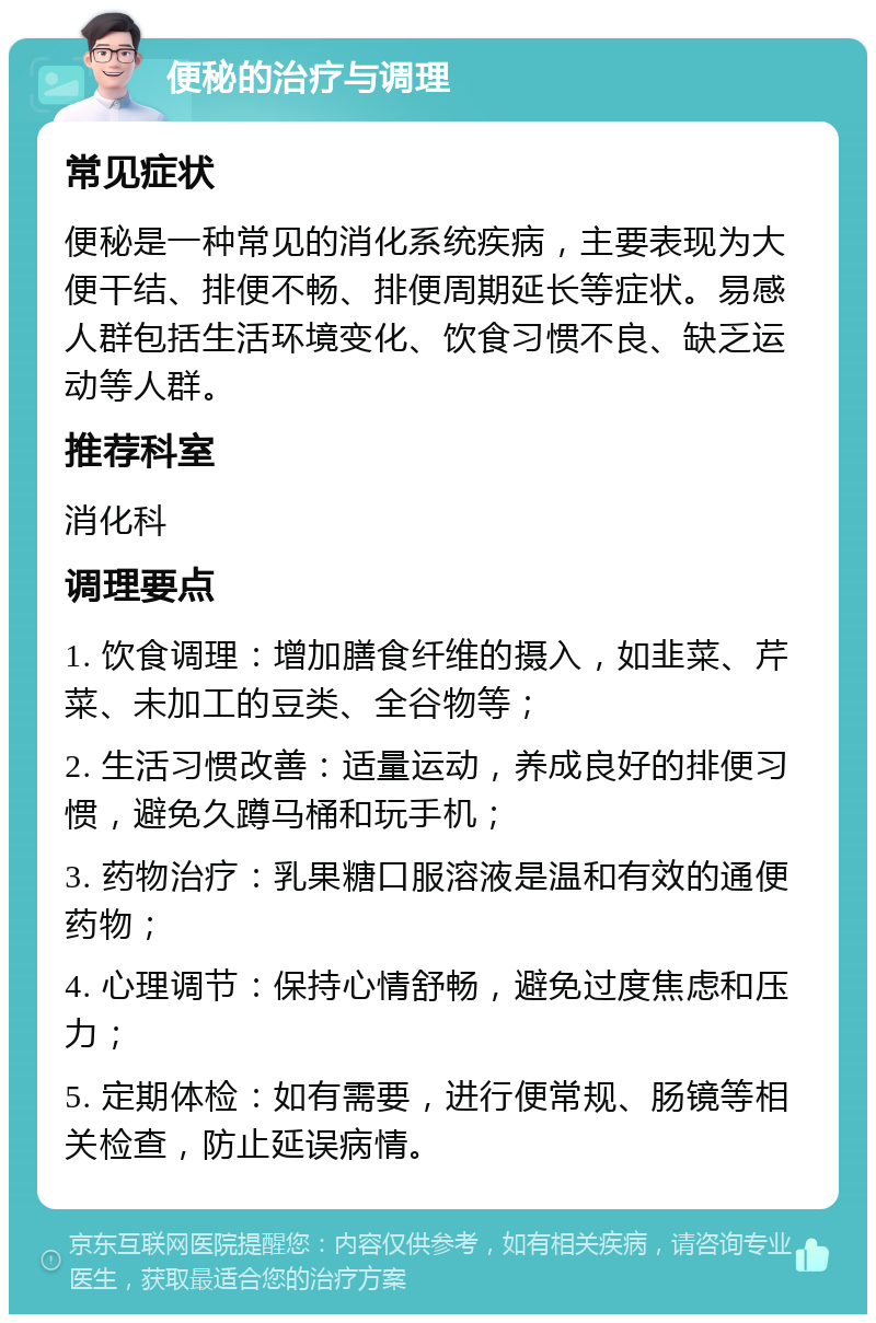 便秘的治疗与调理 常见症状 便秘是一种常见的消化系统疾病，主要表现为大便干结、排便不畅、排便周期延长等症状。易感人群包括生活环境变化、饮食习惯不良、缺乏运动等人群。 推荐科室 消化科 调理要点 1. 饮食调理：增加膳食纤维的摄入，如韭菜、芹菜、未加工的豆类、全谷物等； 2. 生活习惯改善：适量运动，养成良好的排便习惯，避免久蹲马桶和玩手机； 3. 药物治疗：乳果糖口服溶液是温和有效的通便药物； 4. 心理调节：保持心情舒畅，避免过度焦虑和压力； 5. 定期体检：如有需要，进行便常规、肠镜等相关检查，防止延误病情。