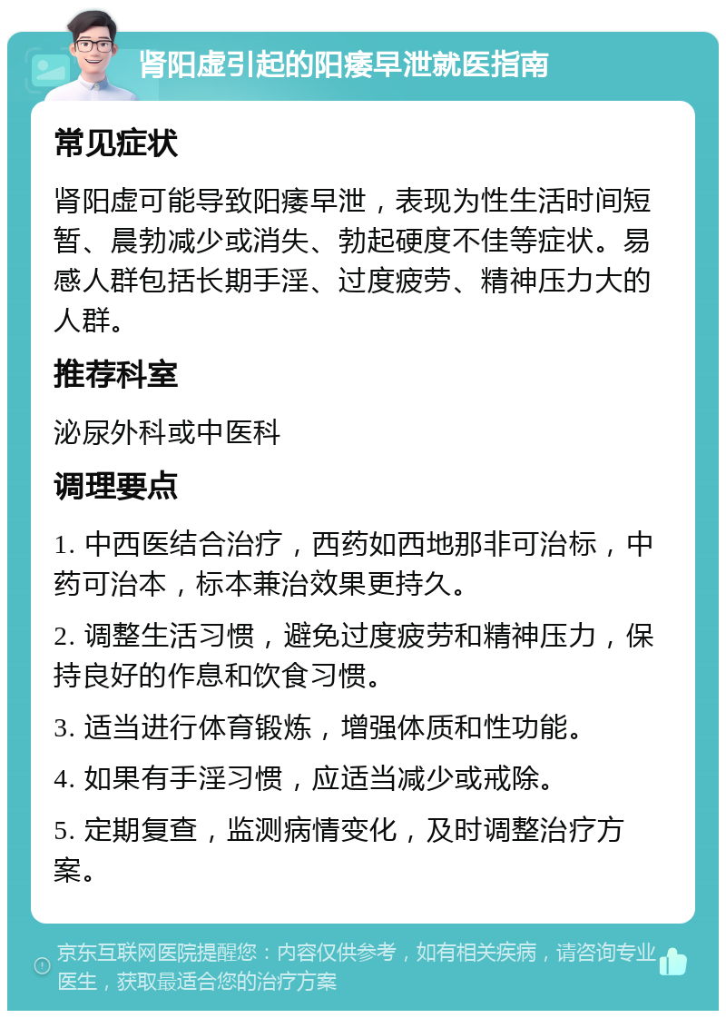 肾阳虚引起的阳痿早泄就医指南 常见症状 肾阳虚可能导致阳痿早泄，表现为性生活时间短暂、晨勃减少或消失、勃起硬度不佳等症状。易感人群包括长期手淫、过度疲劳、精神压力大的人群。 推荐科室 泌尿外科或中医科 调理要点 1. 中西医结合治疗，西药如西地那非可治标，中药可治本，标本兼治效果更持久。 2. 调整生活习惯，避免过度疲劳和精神压力，保持良好的作息和饮食习惯。 3. 适当进行体育锻炼，增强体质和性功能。 4. 如果有手淫习惯，应适当减少或戒除。 5. 定期复查，监测病情变化，及时调整治疗方案。