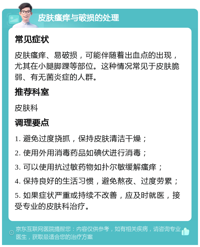 皮肤瘙痒与破损的处理 常见症状 皮肤瘙痒、易破损，可能伴随着出血点的出现，尤其在小腿脚踝等部位。这种情况常见于皮肤脆弱、有无菌炎症的人群。 推荐科室 皮肤科 调理要点 1. 避免过度挠抓，保持皮肤清洁干燥； 2. 使用外用消毒药品如碘伏进行消毒； 3. 可以使用抗过敏药物如扑尔敏缓解瘙痒； 4. 保持良好的生活习惯，避免熬夜、过度劳累； 5. 如果症状严重或持续不改善，应及时就医，接受专业的皮肤科治疗。