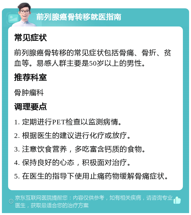 前列腺癌骨转移就医指南 常见症状 前列腺癌骨转移的常见症状包括骨痛、骨折、贫血等。易感人群主要是50岁以上的男性。 推荐科室 骨肿瘤科 调理要点 1. 定期进行PET检查以监测病情。 2. 根据医生的建议进行化疗或放疗。 3. 注意饮食营养，多吃富含钙质的食物。 4. 保持良好的心态，积极面对治疗。 5. 在医生的指导下使用止痛药物缓解骨痛症状。