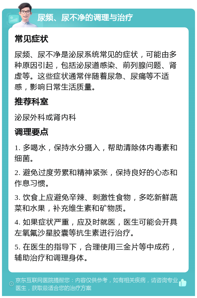 尿频、尿不净的调理与治疗 常见症状 尿频、尿不净是泌尿系统常见的症状，可能由多种原因引起，包括泌尿道感染、前列腺问题、肾虚等。这些症状通常伴随着尿急、尿痛等不适感，影响日常生活质量。 推荐科室 泌尿外科或肾内科 调理要点 1. 多喝水，保持水分摄入，帮助清除体内毒素和细菌。 2. 避免过度劳累和精神紧张，保持良好的心态和作息习惯。 3. 饮食上应避免辛辣、刺激性食物，多吃新鲜蔬菜和水果，补充维生素和矿物质。 4. 如果症状严重，应及时就医，医生可能会开具左氧氟沙星胶囊等抗生素进行治疗。 5. 在医生的指导下，合理使用三金片等中成药，辅助治疗和调理身体。