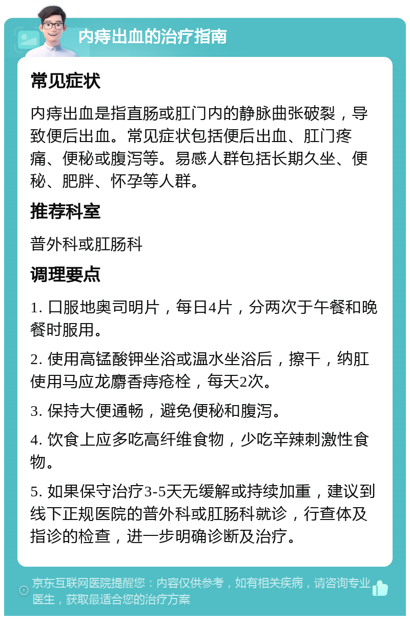 内痔出血的治疗指南 常见症状 内痔出血是指直肠或肛门内的静脉曲张破裂，导致便后出血。常见症状包括便后出血、肛门疼痛、便秘或腹泻等。易感人群包括长期久坐、便秘、肥胖、怀孕等人群。 推荐科室 普外科或肛肠科 调理要点 1. 口服地奥司明片，每日4片，分两次于午餐和晚餐时服用。 2. 使用高锰酸钾坐浴或温水坐浴后，擦干，纳肛使用马应龙麝香痔疮栓，每天2次。 3. 保持大便通畅，避免便秘和腹泻。 4. 饮食上应多吃高纤维食物，少吃辛辣刺激性食物。 5. 如果保守治疗3-5天无缓解或持续加重，建议到线下正规医院的普外科或肛肠科就诊，行查体及指诊的检查，进一步明确诊断及治疗。