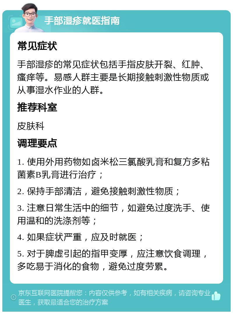 手部湿疹就医指南 常见症状 手部湿疹的常见症状包括手指皮肤开裂、红肿、瘙痒等。易感人群主要是长期接触刺激性物质或从事湿水作业的人群。 推荐科室 皮肤科 调理要点 1. 使用外用药物如卤米松三氯酸乳膏和复方多粘菌素B乳膏进行治疗； 2. 保持手部清洁，避免接触刺激性物质； 3. 注意日常生活中的细节，如避免过度洗手、使用温和的洗涤剂等； 4. 如果症状严重，应及时就医； 5. 对于脾虚引起的指甲变厚，应注意饮食调理，多吃易于消化的食物，避免过度劳累。