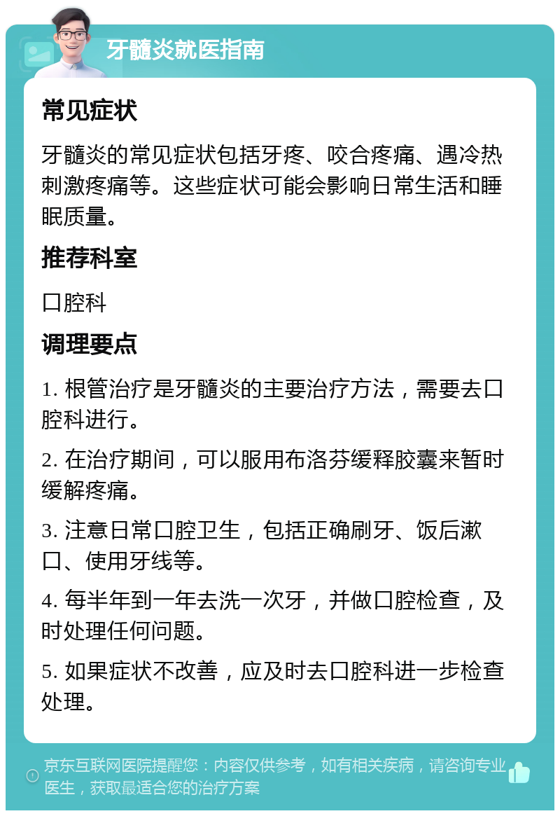 牙髓炎就医指南 常见症状 牙髓炎的常见症状包括牙疼、咬合疼痛、遇冷热刺激疼痛等。这些症状可能会影响日常生活和睡眠质量。 推荐科室 口腔科 调理要点 1. 根管治疗是牙髓炎的主要治疗方法，需要去口腔科进行。 2. 在治疗期间，可以服用布洛芬缓释胶囊来暂时缓解疼痛。 3. 注意日常口腔卫生，包括正确刷牙、饭后漱口、使用牙线等。 4. 每半年到一年去洗一次牙，并做口腔检查，及时处理任何问题。 5. 如果症状不改善，应及时去口腔科进一步检查处理。