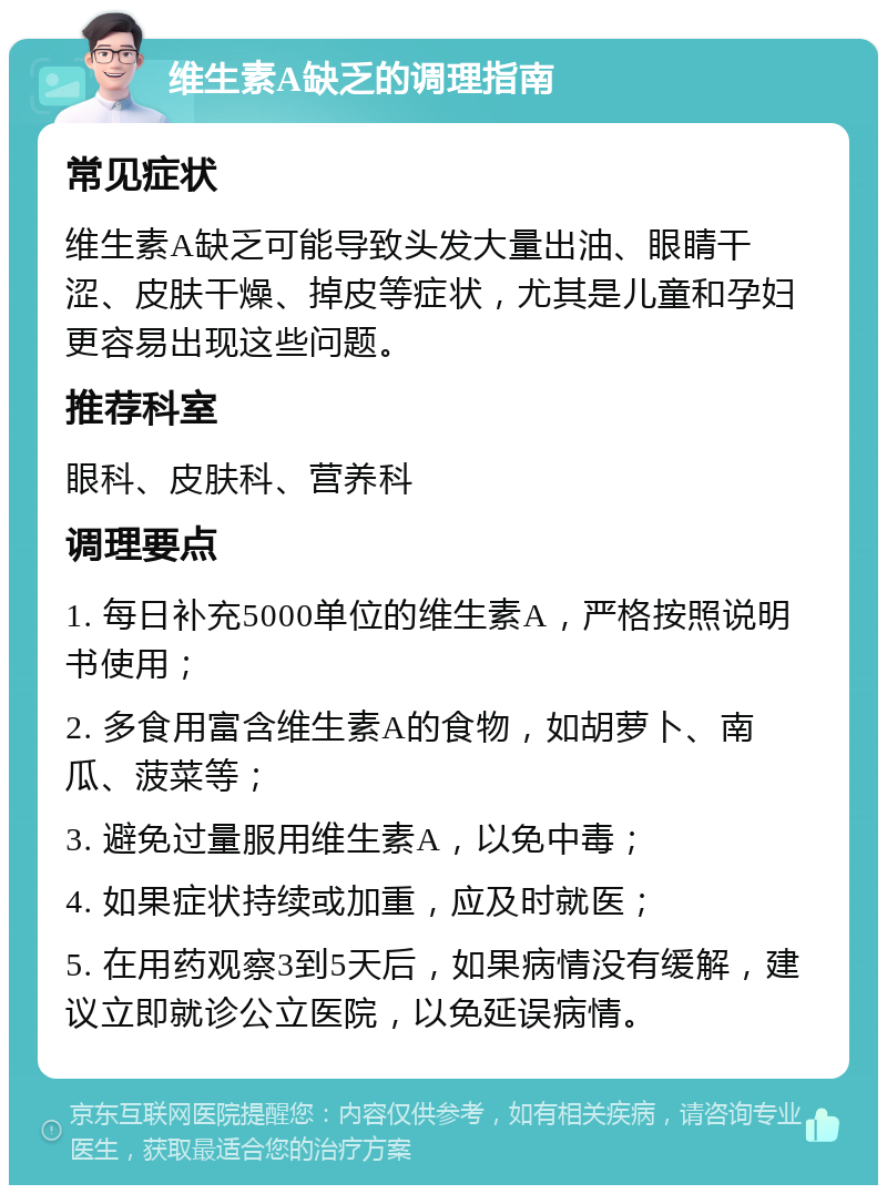 维生素A缺乏的调理指南 常见症状 维生素A缺乏可能导致头发大量出油、眼睛干涩、皮肤干燥、掉皮等症状，尤其是儿童和孕妇更容易出现这些问题。 推荐科室 眼科、皮肤科、营养科 调理要点 1. 每日补充5000单位的维生素A，严格按照说明书使用； 2. 多食用富含维生素A的食物，如胡萝卜、南瓜、菠菜等； 3. 避免过量服用维生素A，以免中毒； 4. 如果症状持续或加重，应及时就医； 5. 在用药观察3到5天后，如果病情没有缓解，建议立即就诊公立医院，以免延误病情。