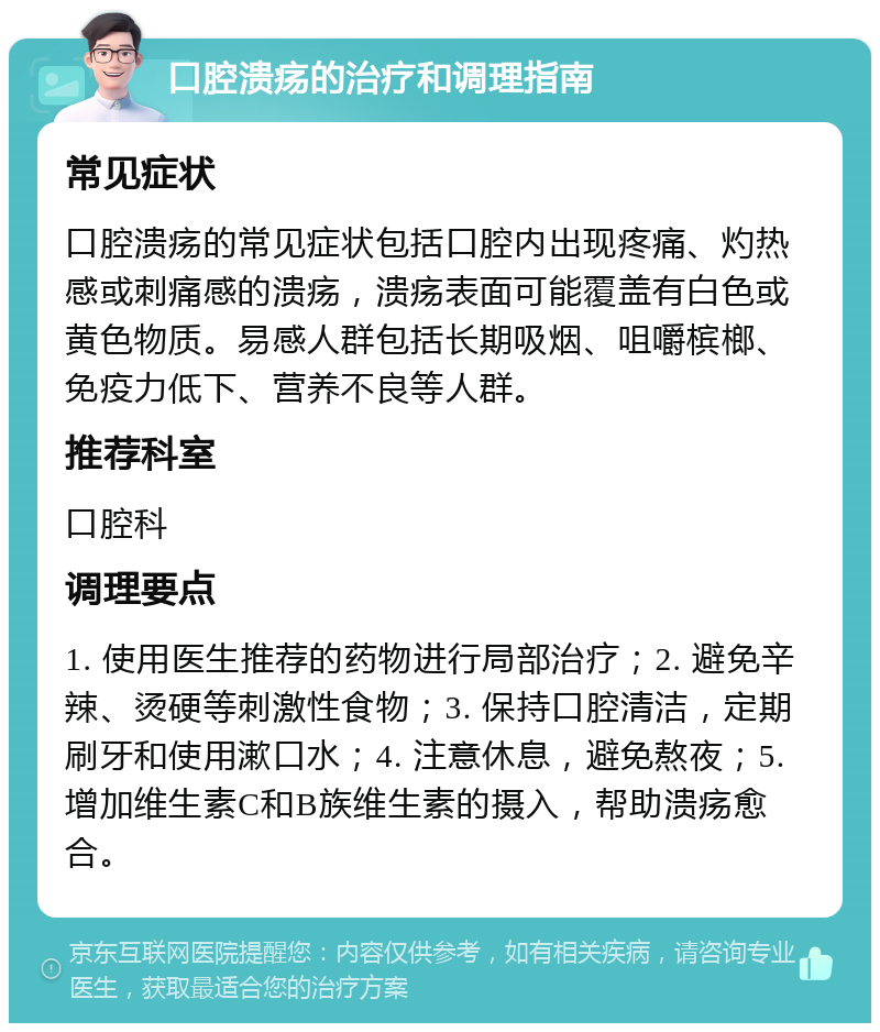 口腔溃疡的治疗和调理指南 常见症状 口腔溃疡的常见症状包括口腔内出现疼痛、灼热感或刺痛感的溃疡，溃疡表面可能覆盖有白色或黄色物质。易感人群包括长期吸烟、咀嚼槟榔、免疫力低下、营养不良等人群。 推荐科室 口腔科 调理要点 1. 使用医生推荐的药物进行局部治疗；2. 避免辛辣、烫硬等刺激性食物；3. 保持口腔清洁，定期刷牙和使用漱口水；4. 注意休息，避免熬夜；5. 增加维生素C和B族维生素的摄入，帮助溃疡愈合。