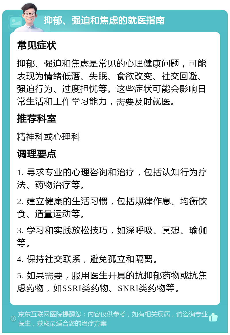 抑郁、强迫和焦虑的就医指南 常见症状 抑郁、强迫和焦虑是常见的心理健康问题，可能表现为情绪低落、失眠、食欲改变、社交回避、强迫行为、过度担忧等。这些症状可能会影响日常生活和工作学习能力，需要及时就医。 推荐科室 精神科或心理科 调理要点 1. 寻求专业的心理咨询和治疗，包括认知行为疗法、药物治疗等。 2. 建立健康的生活习惯，包括规律作息、均衡饮食、适量运动等。 3. 学习和实践放松技巧，如深呼吸、冥想、瑜伽等。 4. 保持社交联系，避免孤立和隔离。 5. 如果需要，服用医生开具的抗抑郁药物或抗焦虑药物，如SSRI类药物、SNRI类药物等。