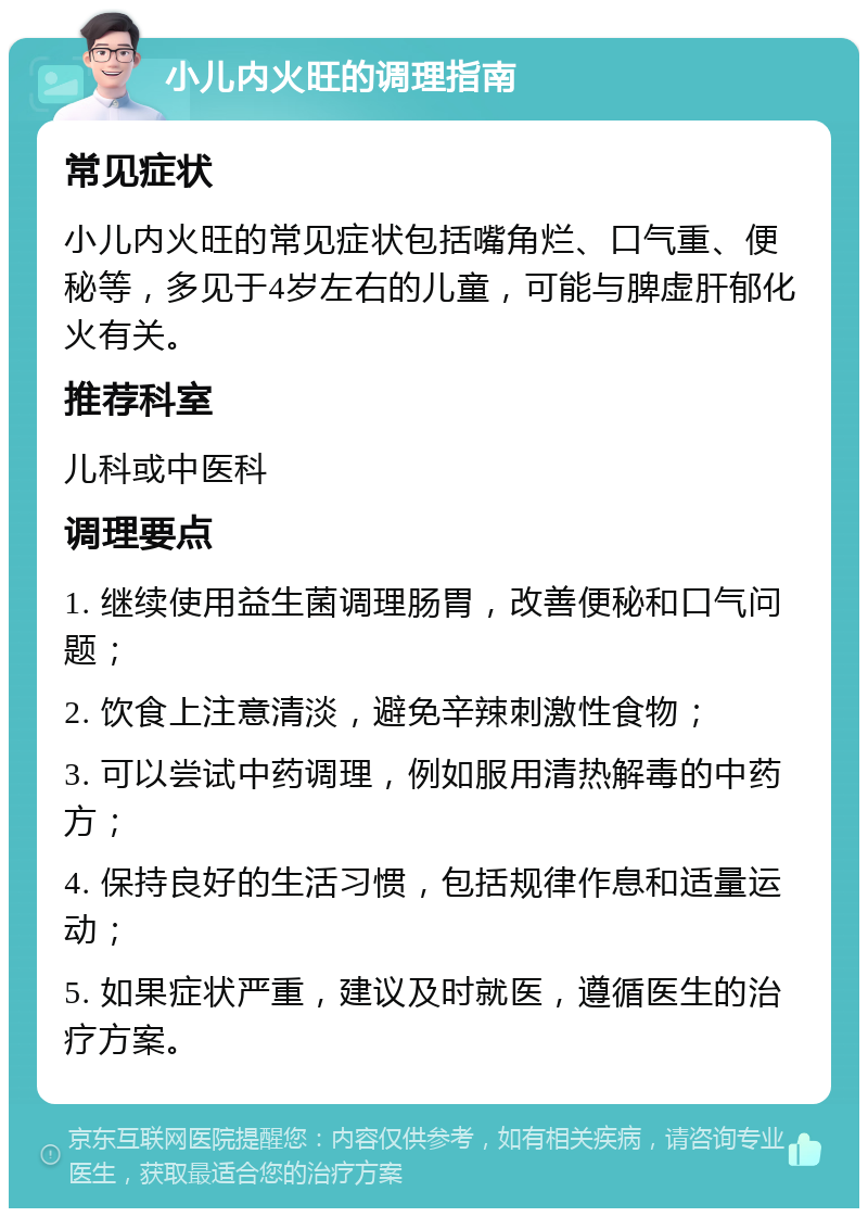 小儿内火旺的调理指南 常见症状 小儿内火旺的常见症状包括嘴角烂、口气重、便秘等，多见于4岁左右的儿童，可能与脾虚肝郁化火有关。 推荐科室 儿科或中医科 调理要点 1. 继续使用益生菌调理肠胃，改善便秘和口气问题； 2. 饮食上注意清淡，避免辛辣刺激性食物； 3. 可以尝试中药调理，例如服用清热解毒的中药方； 4. 保持良好的生活习惯，包括规律作息和适量运动； 5. 如果症状严重，建议及时就医，遵循医生的治疗方案。