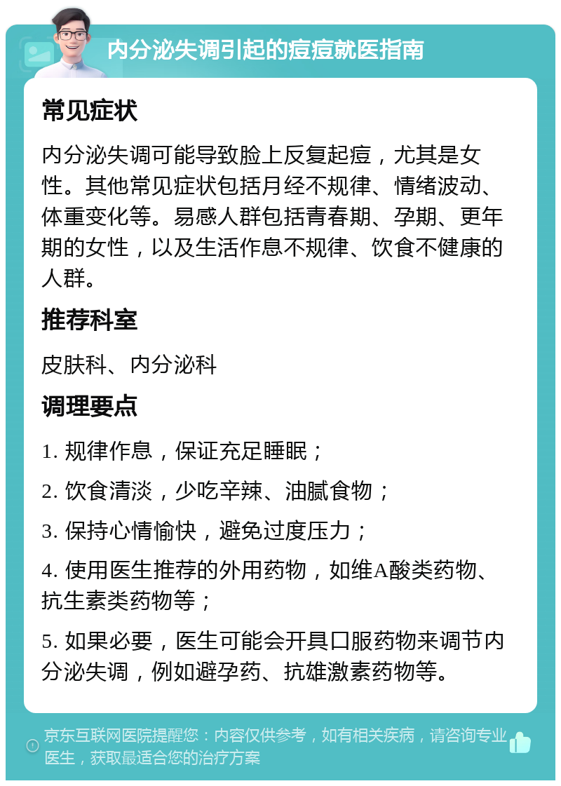 内分泌失调引起的痘痘就医指南 常见症状 内分泌失调可能导致脸上反复起痘，尤其是女性。其他常见症状包括月经不规律、情绪波动、体重变化等。易感人群包括青春期、孕期、更年期的女性，以及生活作息不规律、饮食不健康的人群。 推荐科室 皮肤科、内分泌科 调理要点 1. 规律作息，保证充足睡眠； 2. 饮食清淡，少吃辛辣、油腻食物； 3. 保持心情愉快，避免过度压力； 4. 使用医生推荐的外用药物，如维A酸类药物、抗生素类药物等； 5. 如果必要，医生可能会开具口服药物来调节内分泌失调，例如避孕药、抗雄激素药物等。