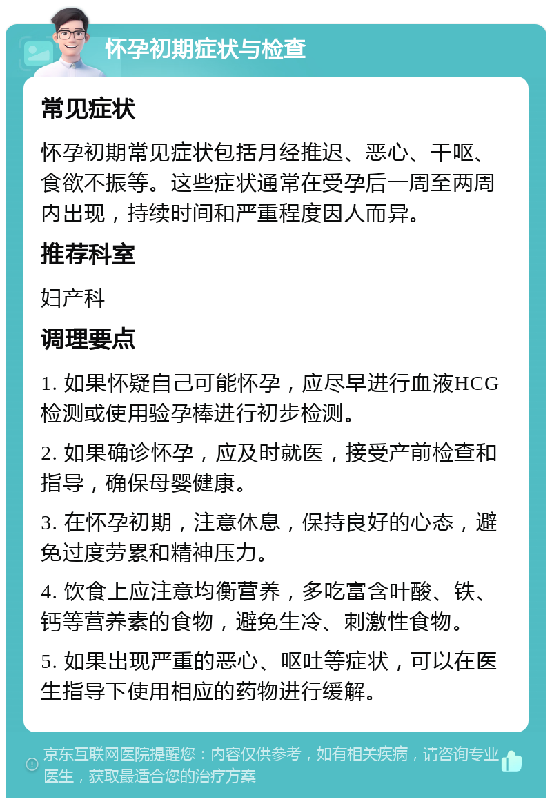 怀孕初期症状与检查 常见症状 怀孕初期常见症状包括月经推迟、恶心、干呕、食欲不振等。这些症状通常在受孕后一周至两周内出现，持续时间和严重程度因人而异。 推荐科室 妇产科 调理要点 1. 如果怀疑自己可能怀孕，应尽早进行血液HCG检测或使用验孕棒进行初步检测。 2. 如果确诊怀孕，应及时就医，接受产前检查和指导，确保母婴健康。 3. 在怀孕初期，注意休息，保持良好的心态，避免过度劳累和精神压力。 4. 饮食上应注意均衡营养，多吃富含叶酸、铁、钙等营养素的食物，避免生冷、刺激性食物。 5. 如果出现严重的恶心、呕吐等症状，可以在医生指导下使用相应的药物进行缓解。