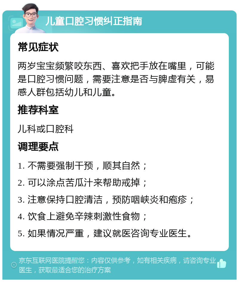 儿童口腔习惯纠正指南 常见症状 两岁宝宝频繁咬东西、喜欢把手放在嘴里，可能是口腔习惯问题，需要注意是否与脾虚有关，易感人群包括幼儿和儿童。 推荐科室 儿科或口腔科 调理要点 1. 不需要强制干预，顺其自然； 2. 可以涂点苦瓜汁来帮助戒掉； 3. 注意保持口腔清洁，预防咽峡炎和疱疹； 4. 饮食上避免辛辣刺激性食物； 5. 如果情况严重，建议就医咨询专业医生。