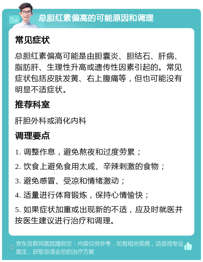 总胆红素偏高的可能原因和调理 常见症状 总胆红素偏高可能是由胆囊炎、胆结石、肝病、脂肪肝、生理性升高或遗传性因素引起的。常见症状包括皮肤发黄、右上腹痛等，但也可能没有明显不适症状。 推荐科室 肝胆外科或消化内科 调理要点 1. 调整作息，避免熬夜和过度劳累； 2. 饮食上避免食用太咸、辛辣刺激的食物； 3. 避免感冒、受凉和情绪激动； 4. 适量进行体育锻炼，保持心情愉快； 5. 如果症状加重或出现新的不适，应及时就医并按医生建议进行治疗和调理。