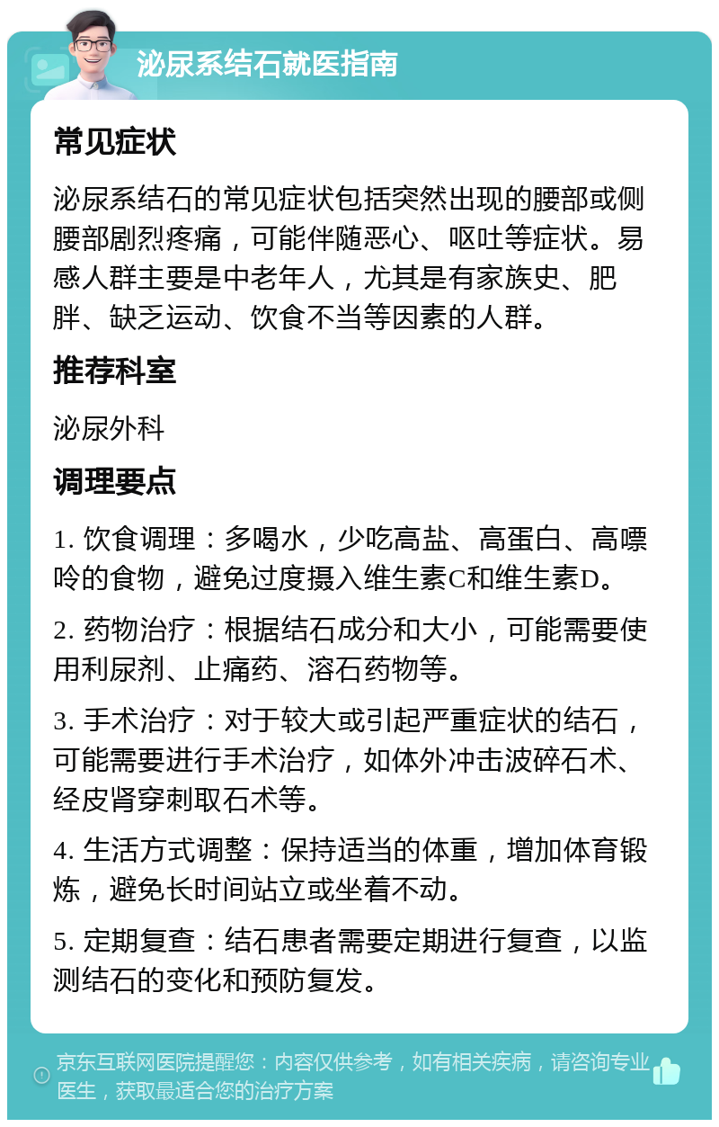 泌尿系结石就医指南 常见症状 泌尿系结石的常见症状包括突然出现的腰部或侧腰部剧烈疼痛，可能伴随恶心、呕吐等症状。易感人群主要是中老年人，尤其是有家族史、肥胖、缺乏运动、饮食不当等因素的人群。 推荐科室 泌尿外科 调理要点 1. 饮食调理：多喝水，少吃高盐、高蛋白、高嘌呤的食物，避免过度摄入维生素C和维生素D。 2. 药物治疗：根据结石成分和大小，可能需要使用利尿剂、止痛药、溶石药物等。 3. 手术治疗：对于较大或引起严重症状的结石，可能需要进行手术治疗，如体外冲击波碎石术、经皮肾穿刺取石术等。 4. 生活方式调整：保持适当的体重，增加体育锻炼，避免长时间站立或坐着不动。 5. 定期复查：结石患者需要定期进行复查，以监测结石的变化和预防复发。