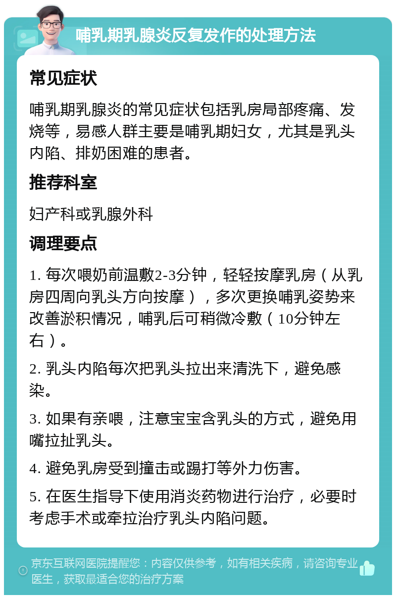 哺乳期乳腺炎反复发作的处理方法 常见症状 哺乳期乳腺炎的常见症状包括乳房局部疼痛、发烧等，易感人群主要是哺乳期妇女，尤其是乳头内陷、排奶困难的患者。 推荐科室 妇产科或乳腺外科 调理要点 1. 每次喂奶前温敷2-3分钟，轻轻按摩乳房（从乳房四周向乳头方向按摩），多次更换哺乳姿势来改善淤积情况，哺乳后可稍微冷敷（10分钟左右）。 2. 乳头内陷每次把乳头拉出来清洗下，避免感染。 3. 如果有亲喂，注意宝宝含乳头的方式，避免用嘴拉扯乳头。 4. 避免乳房受到撞击或踢打等外力伤害。 5. 在医生指导下使用消炎药物进行治疗，必要时考虑手术或牵拉治疗乳头内陷问题。