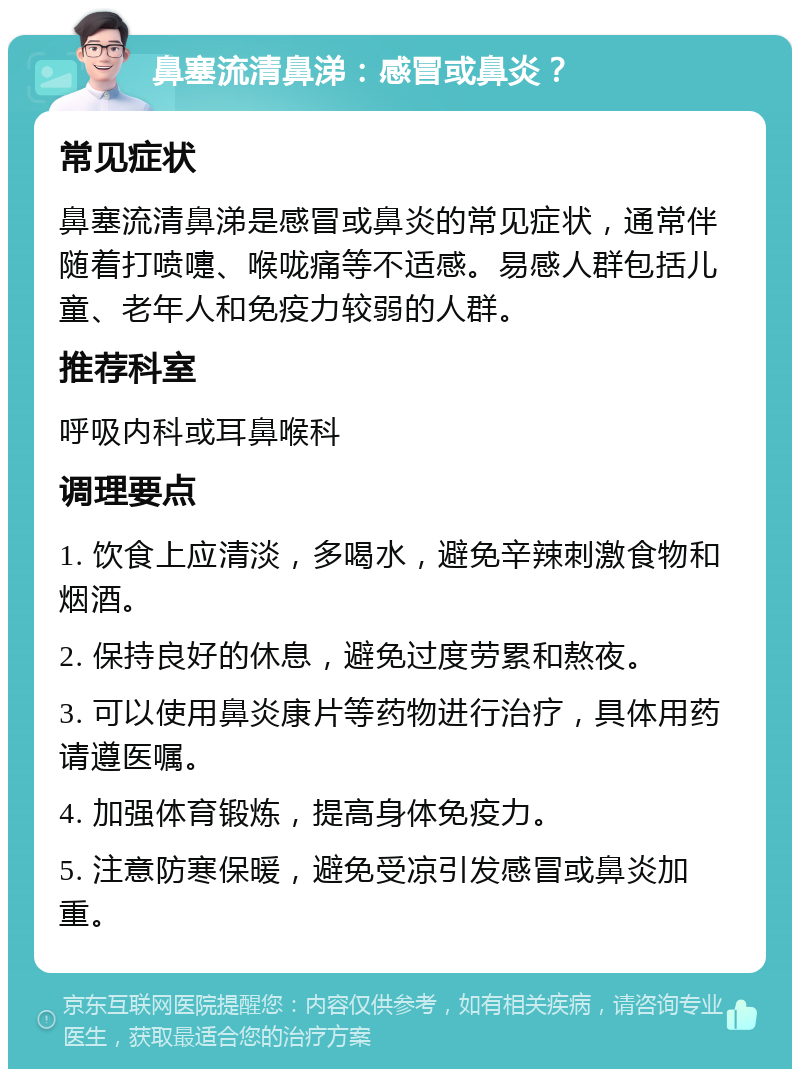 鼻塞流清鼻涕：感冒或鼻炎？ 常见症状 鼻塞流清鼻涕是感冒或鼻炎的常见症状，通常伴随着打喷嚏、喉咙痛等不适感。易感人群包括儿童、老年人和免疫力较弱的人群。 推荐科室 呼吸内科或耳鼻喉科 调理要点 1. 饮食上应清淡，多喝水，避免辛辣刺激食物和烟酒。 2. 保持良好的休息，避免过度劳累和熬夜。 3. 可以使用鼻炎康片等药物进行治疗，具体用药请遵医嘱。 4. 加强体育锻炼，提高身体免疫力。 5. 注意防寒保暖，避免受凉引发感冒或鼻炎加重。