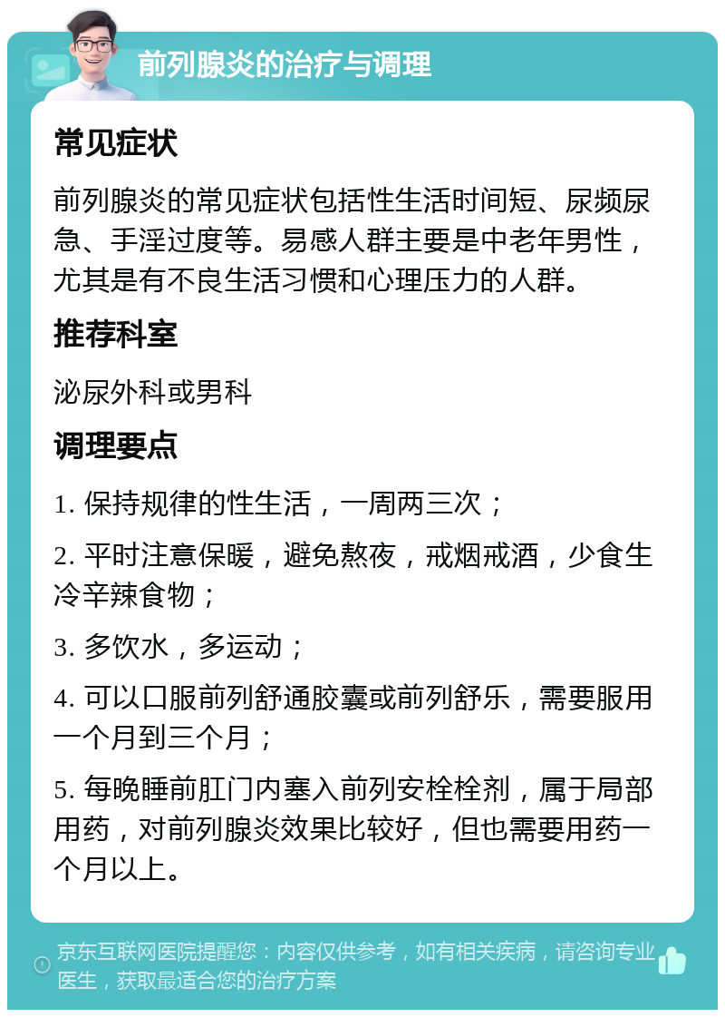 前列腺炎的治疗与调理 常见症状 前列腺炎的常见症状包括性生活时间短、尿频尿急、手淫过度等。易感人群主要是中老年男性，尤其是有不良生活习惯和心理压力的人群。 推荐科室 泌尿外科或男科 调理要点 1. 保持规律的性生活，一周两三次； 2. 平时注意保暖，避免熬夜，戒烟戒酒，少食生冷辛辣食物； 3. 多饮水，多运动； 4. 可以口服前列舒通胶囊或前列舒乐，需要服用一个月到三个月； 5. 每晚睡前肛门内塞入前列安栓栓剂，属于局部用药，对前列腺炎效果比较好，但也需要用药一个月以上。