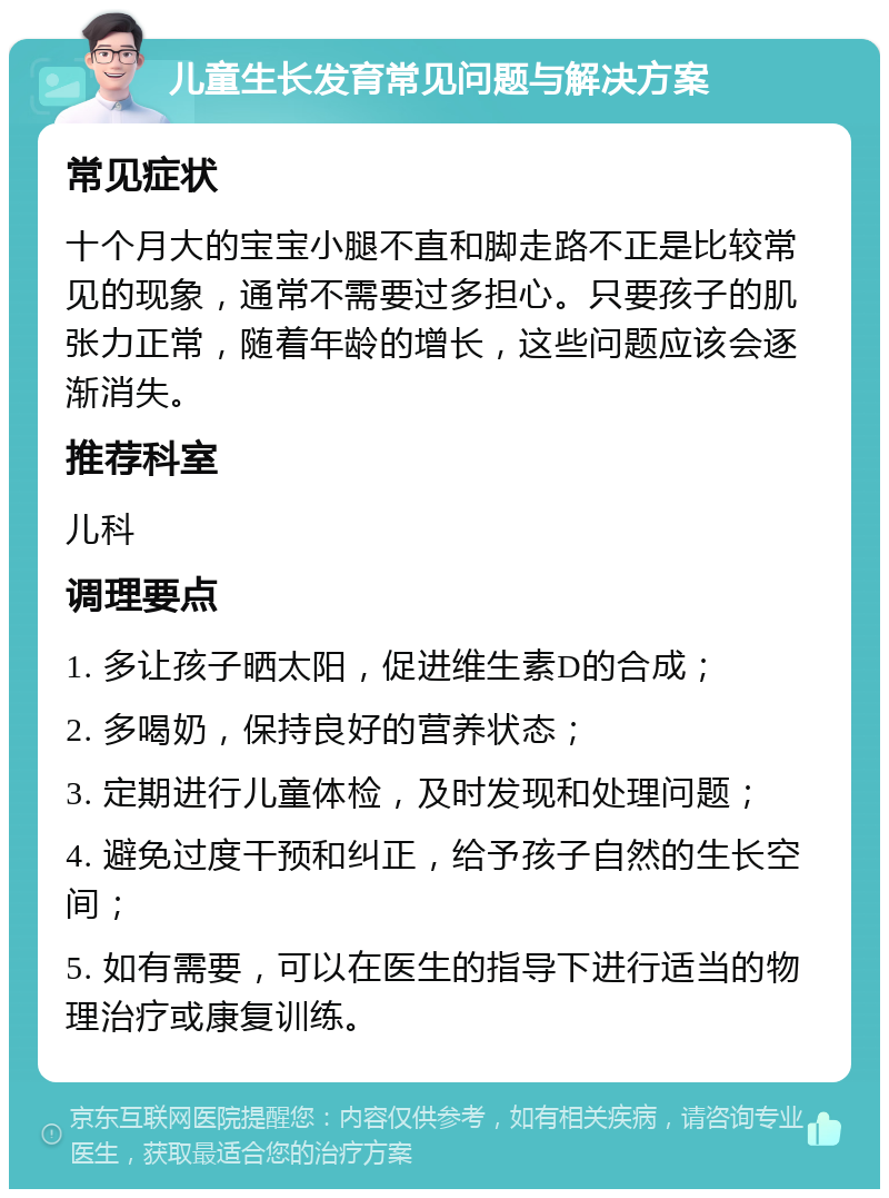 儿童生长发育常见问题与解决方案 常见症状 十个月大的宝宝小腿不直和脚走路不正是比较常见的现象，通常不需要过多担心。只要孩子的肌张力正常，随着年龄的增长，这些问题应该会逐渐消失。 推荐科室 儿科 调理要点 1. 多让孩子晒太阳，促进维生素D的合成； 2. 多喝奶，保持良好的营养状态； 3. 定期进行儿童体检，及时发现和处理问题； 4. 避免过度干预和纠正，给予孩子自然的生长空间； 5. 如有需要，可以在医生的指导下进行适当的物理治疗或康复训练。