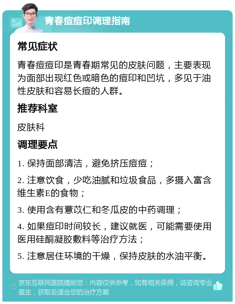 青春痘痘印调理指南 常见症状 青春痘痘印是青春期常见的皮肤问题，主要表现为面部出现红色或暗色的痘印和凹坑，多见于油性皮肤和容易长痘的人群。 推荐科室 皮肤科 调理要点 1. 保持面部清洁，避免挤压痘痘； 2. 注意饮食，少吃油腻和垃圾食品，多摄入富含维生素E的食物； 3. 使用含有薏苡仁和冬瓜皮的中药调理； 4. 如果痘印时间较长，建议就医，可能需要使用医用硅酮凝胶敷料等治疗方法； 5. 注意居住环境的干燥，保持皮肤的水油平衡。