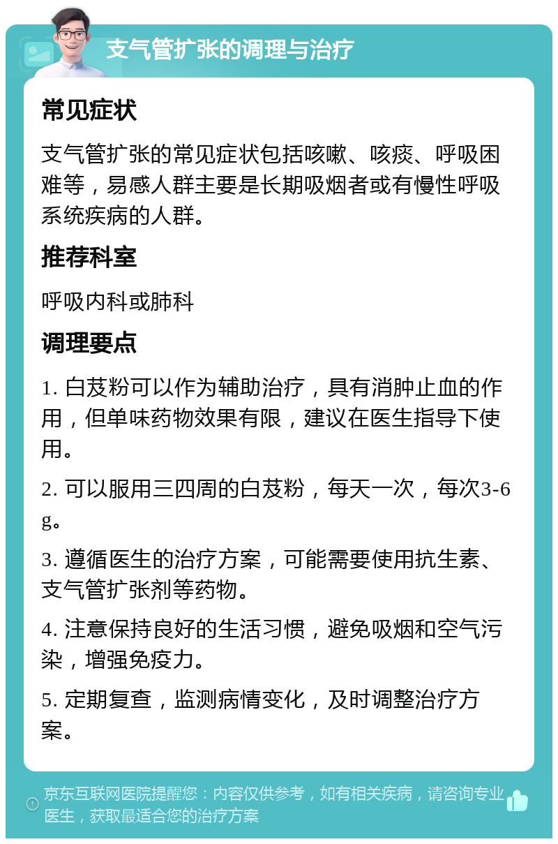 支气管扩张的调理与治疗 常见症状 支气管扩张的常见症状包括咳嗽、咳痰、呼吸困难等，易感人群主要是长期吸烟者或有慢性呼吸系统疾病的人群。 推荐科室 呼吸内科或肺科 调理要点 1. 白芨粉可以作为辅助治疗，具有消肿止血的作用，但单味药物效果有限，建议在医生指导下使用。 2. 可以服用三四周的白芨粉，每天一次，每次3-6g。 3. 遵循医生的治疗方案，可能需要使用抗生素、支气管扩张剂等药物。 4. 注意保持良好的生活习惯，避免吸烟和空气污染，增强免疫力。 5. 定期复查，监测病情变化，及时调整治疗方案。