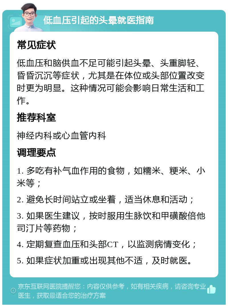 低血压引起的头晕就医指南 常见症状 低血压和脑供血不足可能引起头晕、头重脚轻、昏昏沉沉等症状，尤其是在体位或头部位置改变时更为明显。这种情况可能会影响日常生活和工作。 推荐科室 神经内科或心血管内科 调理要点 1. 多吃有补气血作用的食物，如糯米、粳米、小米等； 2. 避免长时间站立或坐着，适当休息和活动； 3. 如果医生建议，按时服用生脉饮和甲磺酸倍他司汀片等药物； 4. 定期复查血压和头部CT，以监测病情变化； 5. 如果症状加重或出现其他不适，及时就医。