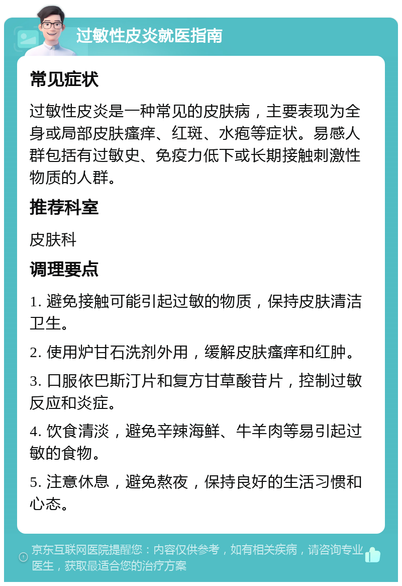 过敏性皮炎就医指南 常见症状 过敏性皮炎是一种常见的皮肤病，主要表现为全身或局部皮肤瘙痒、红斑、水疱等症状。易感人群包括有过敏史、免疫力低下或长期接触刺激性物质的人群。 推荐科室 皮肤科 调理要点 1. 避免接触可能引起过敏的物质，保持皮肤清洁卫生。 2. 使用炉甘石洗剂外用，缓解皮肤瘙痒和红肿。 3. 口服依巴斯汀片和复方甘草酸苷片，控制过敏反应和炎症。 4. 饮食清淡，避免辛辣海鲜、牛羊肉等易引起过敏的食物。 5. 注意休息，避免熬夜，保持良好的生活习惯和心态。