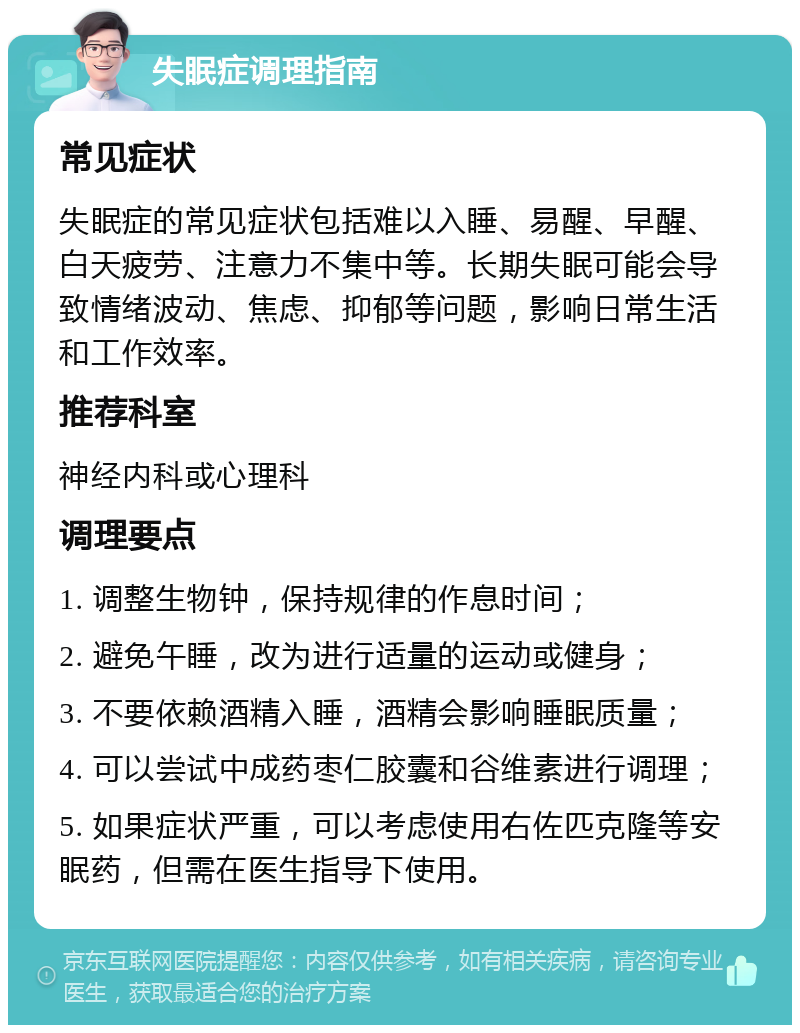 失眠症调理指南 常见症状 失眠症的常见症状包括难以入睡、易醒、早醒、白天疲劳、注意力不集中等。长期失眠可能会导致情绪波动、焦虑、抑郁等问题，影响日常生活和工作效率。 推荐科室 神经内科或心理科 调理要点 1. 调整生物钟，保持规律的作息时间； 2. 避免午睡，改为进行适量的运动或健身； 3. 不要依赖酒精入睡，酒精会影响睡眠质量； 4. 可以尝试中成药枣仁胶囊和谷维素进行调理； 5. 如果症状严重，可以考虑使用右佐匹克隆等安眠药，但需在医生指导下使用。