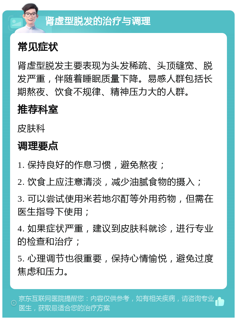 肾虚型脱发的治疗与调理 常见症状 肾虚型脱发主要表现为头发稀疏、头顶缝宽、脱发严重，伴随着睡眠质量下降。易感人群包括长期熬夜、饮食不规律、精神压力大的人群。 推荐科室 皮肤科 调理要点 1. 保持良好的作息习惯，避免熬夜； 2. 饮食上应注意清淡，减少油腻食物的摄入； 3. 可以尝试使用米若地尔酊等外用药物，但需在医生指导下使用； 4. 如果症状严重，建议到皮肤科就诊，进行专业的检查和治疗； 5. 心理调节也很重要，保持心情愉悦，避免过度焦虑和压力。