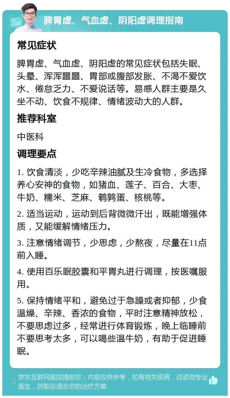 脾胃虚、气血虚、阴阳虚调理指南 常见症状 脾胃虚、气血虚、阴阳虚的常见症状包括失眠、头晕、浑浑噩噩、胃部或腹部发胀、不渴不爱饮水、倦怠乏力、不爱说话等。易感人群主要是久坐不动、饮食不规律、情绪波动大的人群。 推荐科室 中医科 调理要点 1. 饮食清淡，少吃辛辣油腻及生冷食物，多选择养心安神的食物，如猪血、莲子、百合、大枣、牛奶、糯米、芝麻、鹌鹑蛋、核桃等。 2. 适当运动，运动到后背微微汗出，既能增强体质，又能缓解情绪压力。 3. 注意情绪调节，少思虑，少熬夜，尽量在11点前入睡。 4. 使用百乐眠胶囊和平胃丸进行调理，按医嘱服用。 5. 保持情绪平和，避免过于急躁或者抑郁，少食温燥、辛辣、香浓的食物，平时注意精神放松，不要思虑过多，经常进行体育锻炼，晚上临睡前不要思考太多，可以喝些温牛奶，有助于促进睡眠。